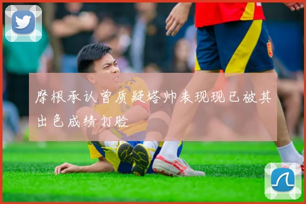 摩根承认曾质疑塔帅表现现已被其出色成绩打脸