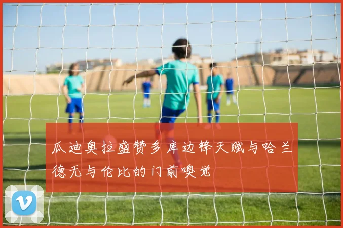 瓜迪奥拉盛赞多库边锋天赋与哈兰德无与伦比的门前嗅觉