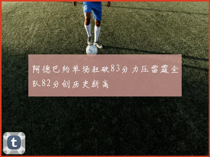 阿德巴约单场狂砍83分力压雷霆全队82分创历史新高