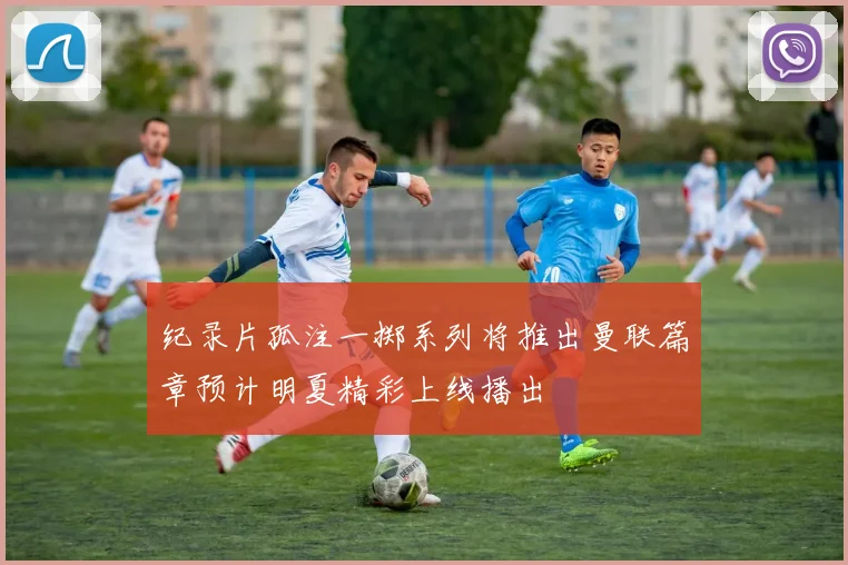 纪录片孤注一掷系列将推出曼联篇章预计明夏精彩上线播出