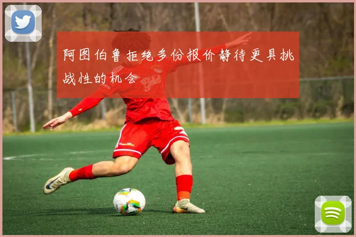 阿图伯鲁拒绝多份报价静待更具挑战性的机会