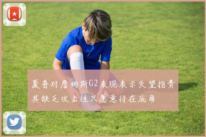 夏普对詹姆斯G2表现表示失望指责其缺乏攻击性只愿意待在底角