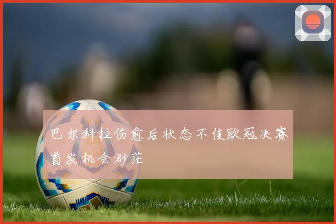 巴尔科拉伤愈后状态不佳欧冠决赛首发机会渺茫